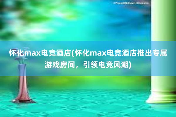 怀化max电竞酒店(怀化max电竞酒店推出专属游戏房间，引领电竞风潮)